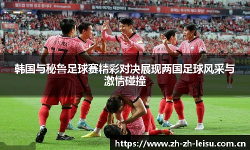 韩国与秘鲁足球赛精彩对决展现两国足球风采与激情碰撞